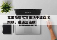 米乐M6首页-克里斯塔尔宫主场不敌西汉姆联，遭遇三连败的简单介绍