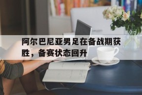 米乐M6登录-关于阿尔巴尼亚男足在备战期获胜，备赛状态回升的信息